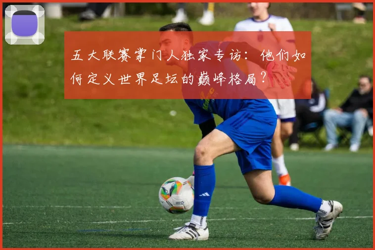 五大联赛掌门人独家专访：他们如何定义世界足坛的巅峰格局？