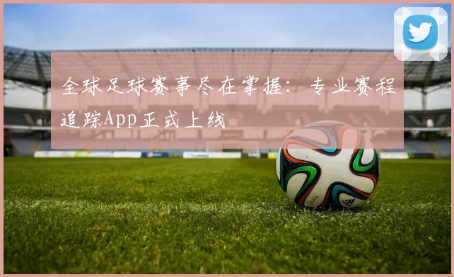 全球足球赛事尽在掌握：专业赛程追踪App正式上线