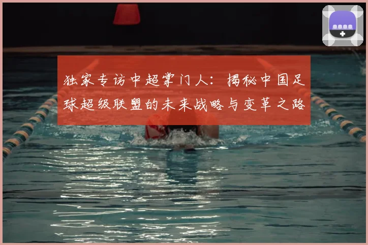 独家专访中超掌门人：揭秘中国足球超级联盟的未来战略与变革之路