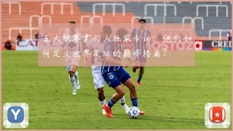 五大联赛掌门人独家专访：他们如何定义世界足坛的巅峰格局？