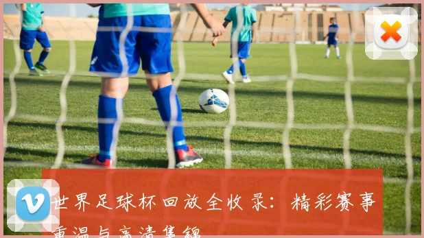 世界足球杯回放全收录：精彩赛事重温与高清集锦