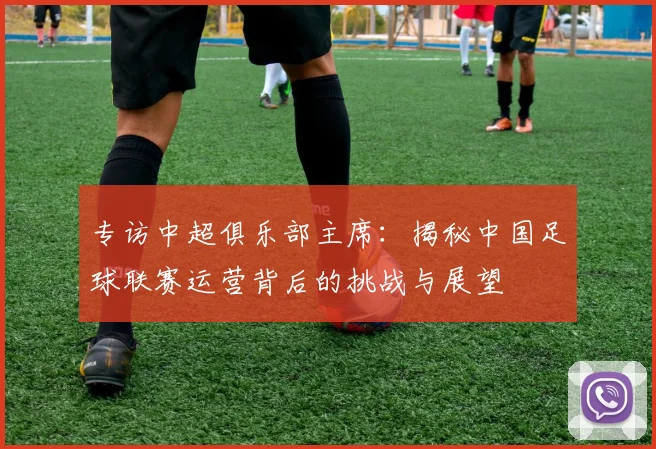 专访中超俱乐部主席：揭秘中国足球联赛运营背后的挑战与展望