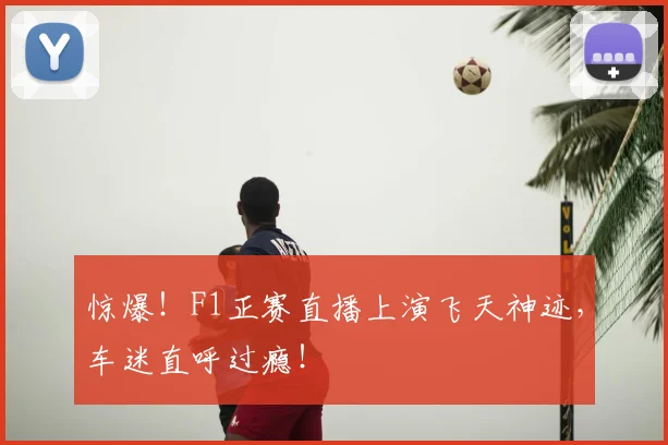 惊爆！F1正赛直播上演飞天神迹，车迷直呼过瘾！