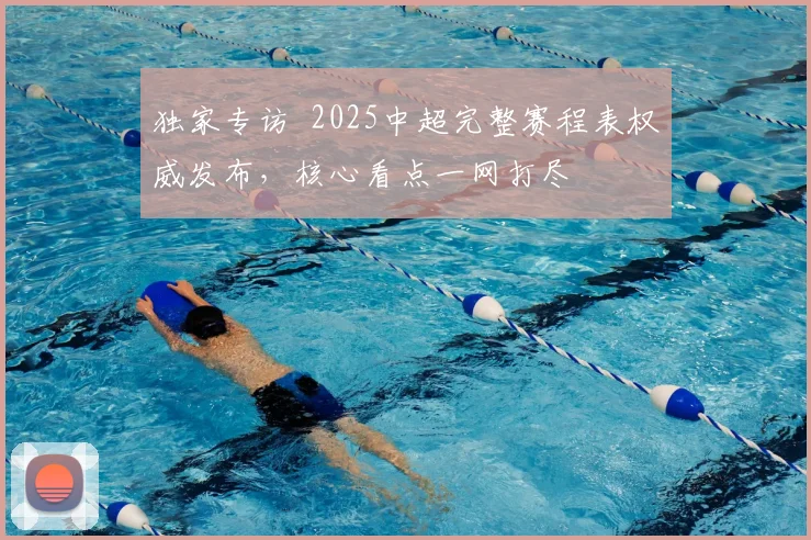 独家专访 2025中超完整赛程表权威发布，核心看点一网打尽